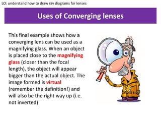 Uses of Converging lenses
LO: understand how to draw ray diagrams for lenses
This final example shows how a
converging lens can be used as a
magnifying glass. When an object
is placed close to the magnifying
glass (closer than the focal
length), the object will appear
bigger than the actual object. The
image formed is virtual
(remember the definition!) and
will also be the right way up (i.e.
not inverted)
 