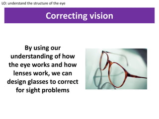 Correcting vision
By using our
understanding of how
the eye works and how
lenses work, we can
design glasses to correct
for sight problems
LO: understand the structure of the eye
 