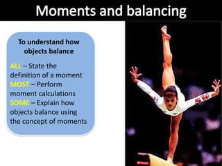 To understand how
objects balance
ALL – State the
definition of a moment
MOST – Perform
moment calculations
SOME – Explain how
objects balance using
the concept of moments
 