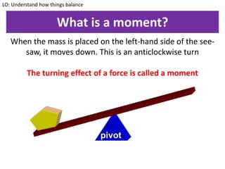 What is a moment?
When the mass is placed on the left-hand side of the see-
saw, it moves down. This is an anticlockwise turn
The turning effect of a force is called a moment
LO: Understand how things balance
pivot
 