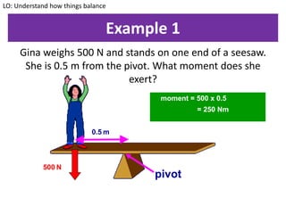 Example 1
Gina weighs 500 N and stands on one end of a seesaw.
She is 0.5 m from the pivot. What moment does she
exert?
LO: Understand how things balance
moment = 500 x 0.5
= 250 Nm
0.5 m
500 N
pivot
 