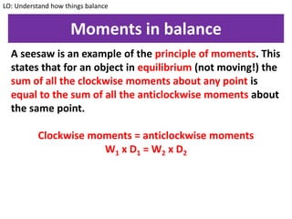Moments in balance
A seesaw is an example of the principle of moments. This
states that for an object in equilibrium (not moving!) the
sum of all the clockwise moments about any point is
equal to the sum of all the anticlockwise moments about
the same point.
Clockwise moments = anticlockwise moments
W1 x D1 = W2 x D2
LO: Understand how things balance
 