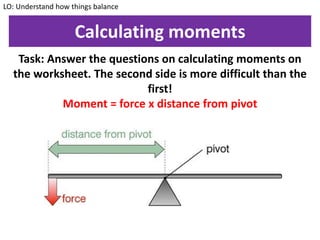 Calculating moments
Task: Answer the questions on calculating moments on
the worksheet. The second side is more difficult than the
first!
Moment = force x distance from pivot
LO: Understand how things balance
 