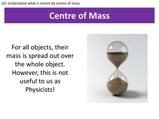Centre of Mass
LO: Understand what is meant by centre of mass
For all objects, their
mass is spread out over
the whole object.
However, this is not
useful to us as
Physicists!
 