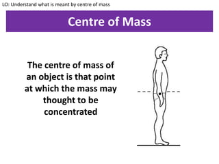 Centre of Mass
LO: Understand what is meant by centre of mass
The centre of mass of
an object is that point
at which the mass may
thought to be
concentrated
 
