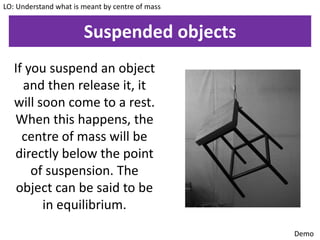 Suspended objects
LO: Understand what is meant by centre of mass
If you suspend an object
and then release it, it
will soon come to a rest.
When this happens, the
centre of mass will be
directly below the point
of suspension. The
object can be said to be
in equilibrium.
Demo
 