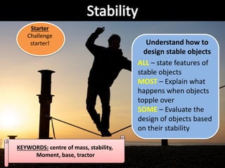 KEYWORDS: centre of mass, stability,
Moment, base, tractor
Understand how to
design stable objects
ALL – state features of
stable objects
MOST – Explain what
happens when objects
topple over
SOME – Evaluate the
design of objects based
on their stability
Starter
Challenge
starter!
 