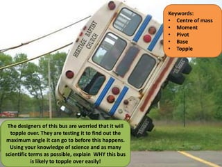 The designers of this bus are worried that it will
topple over. They are testing it to find out the
maximum angle it can go to before this happens.
Using your knowledge of science and as many
scientific terms as possible, explain WHY this bus
is likely to topple over easily!
Keywords:
• Centre of mass
• Moment
• Pivot
• Base
• Topple
 