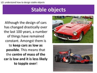 Stable objects
Although the design of cars
has changed drastically over
the last 100 years, a number
of things have remained
constant. Amongst them is
to keep cars as low as
possible. This means that
the centre of mass of the
car is low and it is less likely
to topple over!
LO: understand how to design stable objects
 