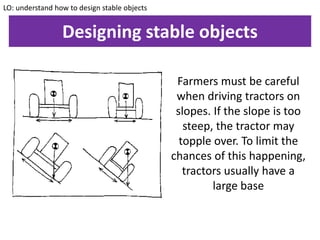 Designing stable objects
LO: understand how to design stable objects
Farmers must be careful
when driving tractors on
slopes. If the slope is too
steep, the tractor may
topple over. To limit the
chances of this happening,
tractors usually have a
large base
 