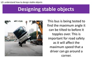 Designing stable objects
LO: understand how to design stable objects
This bus is being tested to
find the maximum angle it
can be tilted to before it
topples over. This is
important for road safety
as it will affect the
maximum speed that a
driver can go around a
corner.
 