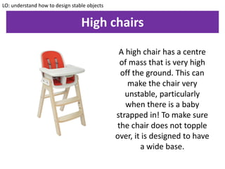 High chairs
LO: understand how to design stable objects
A high chair has a centre
of mass that is very high
off the ground. This can
make the chair very
unstable, particularly
when there is a baby
strapped in! To make sure
the chair does not topple
over, it is designed to have
a wide base.
 