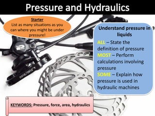 KEYWORDS: Pressure, force, area, hydraulics
Understand pressure in
liquids
ALL – State the
definition of pressure
MOST – Perform
calculations involving
pressure
SOME – Explain how
pressure is used in
hydraulic machines
Starter
List as many situations as you
can where you might be under
pressure!
 