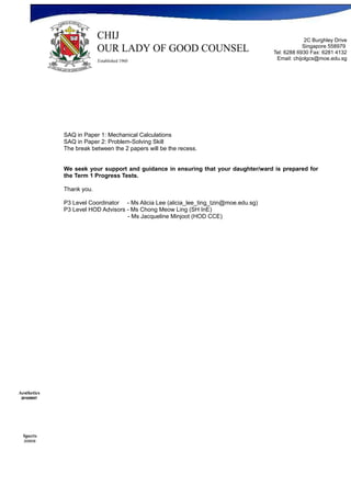 2C Burghley Drive
                                                                                                   Singapore 558979
                                                                                       Tel: 6288 6930 Fax: 6281 4132
                                                                                        Email: chijolgcs@moe.edu.sg




              SAQ in Paper 1: Mechanical Calculations
              SAQ in Paper 2: Problem-Solving Skill
              The break between the 2 papers will be the recess.


              We seek your support and guidance in ensuring that your daughter/ward is prepared for
              the Term 1 Progress Tests.

              Thank you.

              P3 Level Coordinator - Ms Alicia Lee (alicia_lee_ting_tzin@moe.edu.sg)
              P3 Level HOD Advisors - Ms Chong Meow Ling (SH InE)
                                    - Ms Jacqueline Minjoot (HOD CCE)




Aesthetics
 2010/09/07




  Sports
  2009/08
 