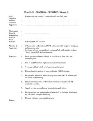 EXAMPLE 2 : CHAPTER 6 – NUTRITION ( Vitamin C )
Aim/
Objective
: To determine the vitamin C content in different fruit juice
Problem
statement
: …………………………………………………………………………….
Hypothesis : …………………………………………………………………………….
Manipulated
Variable
:
…………………………………..
Responding
Variable
:
……………………………………………………………………………...
Fixed
Variable
:
Volume of DCPIP solution
Material &
Apparatus
: 0.1% ascorbic acid solution, DCPIP solution, freshly prepared fruit juice
and pineapple juice
Specimen tubes, a syringe (1 ml), syringes (5ml) with needles, beakers
(50ml), gauze cloth, knife and mortar.
Procedure 1. Three specimen tubes are labeled as ascorbic acid, lime juice and
pineapple juice.
2. 1 ml of DCPIP solution is placed in each specimen tube.
3. A syringe is filled with 5 ml of ascorbic acid solution.
4. The needle of the syringe is immersed in the DCPIP solution.
5. The ascorbic solution is added drop by drop to the DCPIP solution and
the tube is shaken slowly.
6. The amount of ascorbic acid solution use to decolorize the DCPIP
solution is recorded.
7. Steps 2 to 6 are repeated using lime and pineapple juices.
8. The percentage and concentration of vitamin C in the in the fruit juices
are calculated. using the following
9. The data collected is recorded in a table.
Results :
 