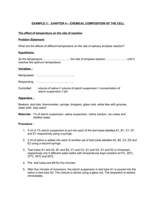 EXAMPLE 3 : CHAPTER 4 – CHEMICAL COMPOSITION OF THE CELL
The effect of temperature on the rate of reaction
Problem Statement:
What are the effects of different temperature on the rate of salivary amylase reaction?
Hypothesis:
As the temperature ………………………., the rate of amylase reaction …………………. until it
reaches the optimum temperature.
Variables :
Manipulated : …………………………………
Responding : ………………………………..
Controlled : volume of saliva // volume of starch suspension // concentration of
starch suspension // pH
Apparatus :
Beakers, test tube, thermometer, syringe, droppers, glass rods, white tiles with grooves,
water bath, stop watch
Materials : 1% of starch suspension, saliva suspension, iodine solution, ice cubes and
distilled water.
Procedure :
1. 5 ml of 1% starch suspension is put into each of the test tubes labelled A1, B1, C1, D1
and E1 respectively using a syringe.
2. 2 ml of saliva is added into each of another set of test tubes labelled A2, B2, C2, D2 and
E2 using a second syringe.
3. Test tubes A1 and A2, B1 and B2, C1 and C2, D1 and D2, E1 and E2 is immersed
respectively into 5 different water baths with temperatures kept constant at 00
C, 280
C,
370
C, 450
C and 600
C.
4. The test tubes are left for five minutes
5. After five minutes of immersion, the starch suspension in test tube A1 is poured into the
saliva in test tube A2. The mixture is stirred using a glass rod. The stopwatch is started
immediately.
 