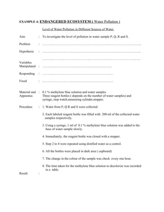 EXAMPLE 4: ENDANGERED ECOSYSTEM ( Water Pollution )
Level of Water Pollution in Different Sources of Water
Aim : To investigate the level of pollution in water sample P, Q, R and S.
Problem : ………………………………………………………………………………...
Hypothesis : ………………………………………………………………………………..
………………………………………………………………………………..
Variables
Manipulated : ………………………………………………………..
Responding : …………………………………………………………
Fixed : …………………………………………………………
Material and : 0.1 % methylene blue solution and water samples
Apparatus Three reagent bottles ( depends on the number of water samples) and
syringe, stop watch,measuring sylinder,stopper,
Procedure : 1. Water from P, Q R and S were collected.
2. Each labeled reagent bottle was filled with 200 ml of the collected water
samples respectively.
3. Using a syringe, 1 ml of 0.1 % methylene blue solution was added to the
base of water sample slowly.
4. Immediately, the reagent bottle was closed with a stopper.
5. Step 2 to 4 were repeated using distilled water as a control.
6. All the bottles were placed in dark area ( cupboard)
7. The change in the colour of the sample was check every one hour.
8. The time taken for the methylene blue solution to decolorize was recorded
in a table.
Result :
 
