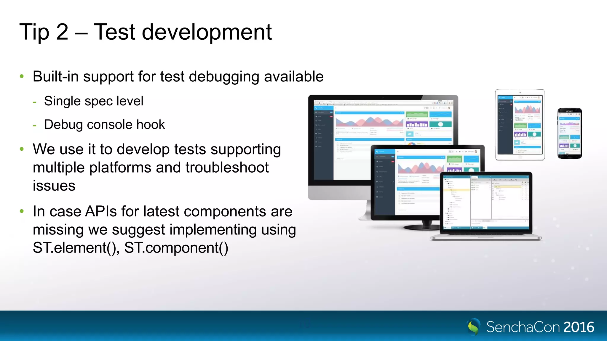 Tip 2 – Test development
• Built-in support for test debugging available
- Single spec level
- Debug console hook
• We use it to develop tests supporting
multiple platforms and troubleshoot
issues
• In case APIs for latest components are
missing we suggest implementing using
ST.element(), ST.component()
10
 