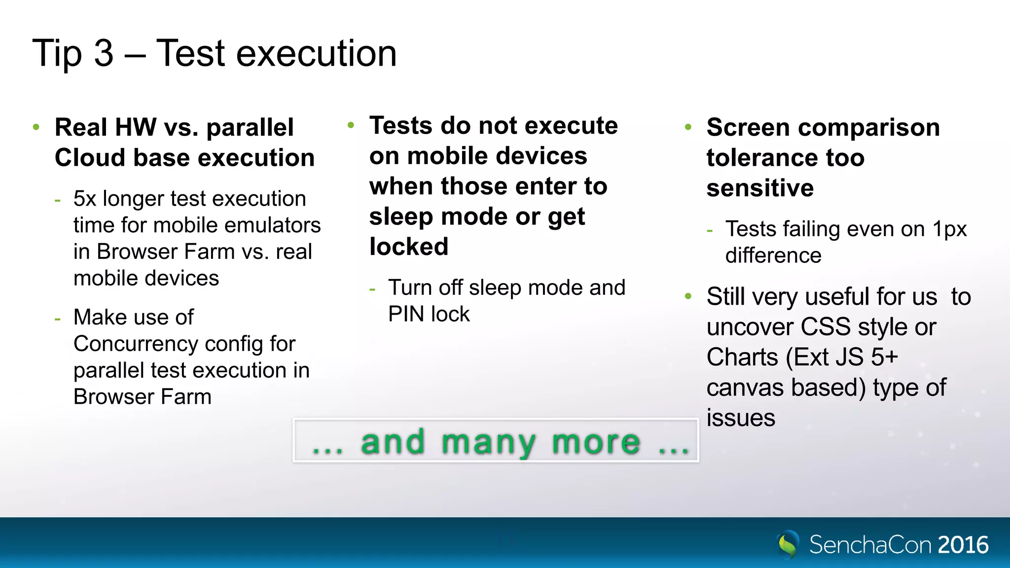 Tip 3 – Test execution
• Real HW vs. parallel
Cloud base execution
- 5x longer test execution
time for mobile emulators
in Browser Farm vs. real
mobile devices
- Make use of
Concurrency config for
parallel test execution in
Browser Farm
11
• Tests do not execute
on mobile devices
when those enter to
sleep mode or get
locked
- Turn off sleep mode and
PIN lock
• Screen comparison
tolerance too
sensitive
- Tests failing even on 1px
difference
• Still very useful for us to
uncover CSS style or
Charts (Ext JS 5+
canvas based) type of
issues
… and many more …
 