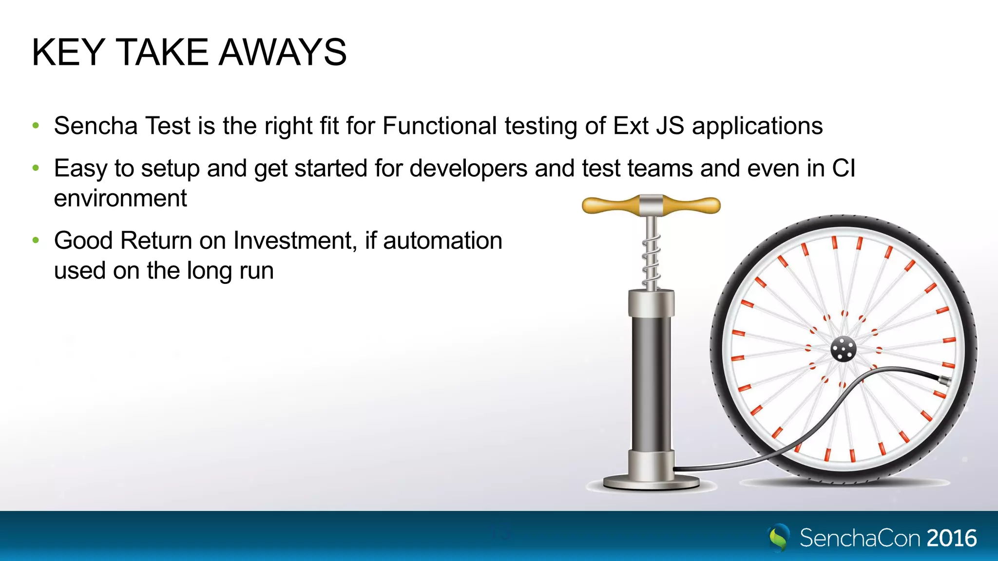 KEY TAKE AWAYS
• Sencha Test is the right fit for Functional testing of Ext JS applications
• Easy to setup and get started for developers and test teams and even in CI
environment
• Good Return on Investment, if automation
used on the long run
13
 