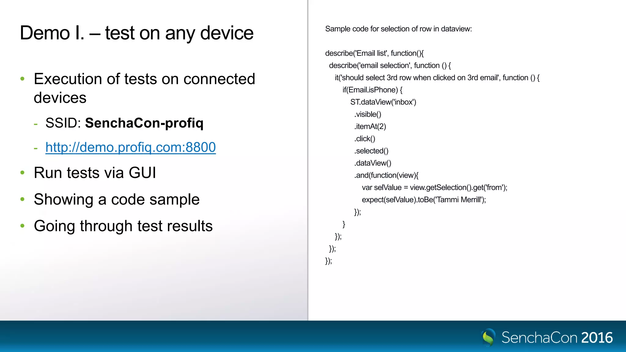 Sample code for selection of row in dataview:
describe('Email list', function(){
describe('email selection', function () {
it('should select 3rd row when clicked on 3rd email', function () {
if(Email.isPhone) {
ST.dataView('inbox')
.visible()
.itemAt(2)
.click()
.selected()
.dataView()
.and(function(view){
var selValue = view.getSelection().get('from');
expect(selValue).toBe('Tammi Merrill');
});
}
});
});
});
Demo I. – test on any device
• Execution of tests on connected
devices
- SSID: SenchaCon-profiq
- http://demo.profiq.com:8800
• Run tests via GUI
• Showing a code sample
• Going through test results
 