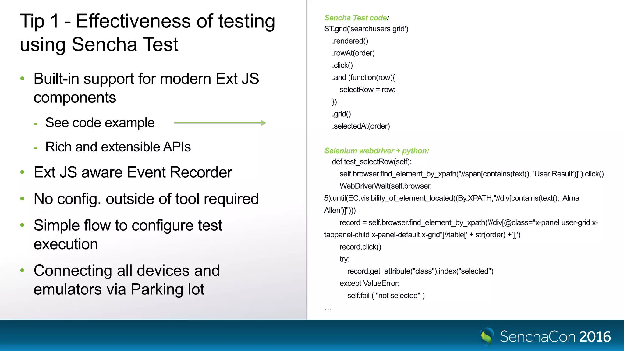 Sencha Test code:
ST.grid('searchusers grid')
.rendered()
.rowAt(order)
.click()
.and (function(row){
selectRow = row;
})
.grid()
.selectedAt(order)
Selenium webdriver + python:
def test_selectRow(self):
self.browser.find_element_by_xpath("//span[contains(text(), 'User Result')]").click()
WebDriverWait(self.browser,
5).until(EC.visibility_of_element_located((By.XPATH,"//div[contains(text(), 'Alma
Allen')]")))
record = self.browser.find_element_by_xpath('//div[@class="x-panel user-grid x-
tabpanel-child x-panel-default x-grid"]//table[' + str(order) +']]')
record.click()
try:
record.get_attribute("class").index("selected")
except ValueError:
self.fail ( "not selected" )
…
Tip 1 - Effectiveness of testing
using Sencha Test
• Built-in support for modern Ext JS
components
- See code example
- Rich and extensible APIs
• Ext JS aware Event Recorder
• No config. outside of tool required
• Simple flow to configure test
execution
• Connecting all devices and
emulators via Parking lot
 
