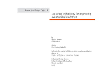 Exploring technology for improving
livelihood of craftsmen
by
Dhyan Suman
(09633004)
Guide
Prof. Anirudha Joshi
Submitted in partial fulfillment of the requirement for the
degree of
Master of Design in Interaction Design
Industrial Design Centre
Indian Institute of Technology
Powai, Mumbai
2011
Interaction Design Project 3
 