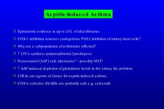 Aspirin-Induced Asthma Spirometric evidence in up to 20% of all asthmatics COX-1 inhibition removes endogenous PGE2 inhibition of airway mast cells? Why are a subpopulation of asthmatics affected? ? LTC4 synthase polymorphism(s) predispose. Paracetamol (AAP) safe alternative? - possibly NOT! ? AAP-induced depletion of glutathione levels in the airway the problem. LTRAs are agents of choice for aspirin-induced asthma. COX-2 selective NSAIDs are probably safe e.g. celecoxib. 