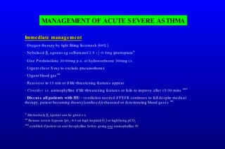 Immediate management · Oxygen therapy by tight fitting facemask (60%). · Nebulised   2  agonist eg salbutamol 2.5 +/- 0.5mg ipratropium* · Give Prednisolone 30-60mg p.o. or hydrocortisone 300mg i.v. · Urgent chest X-ray to exclude pneumothorax · Urgent blood gas** · Reassess in 15 min or if life-threatening features appear ·  Consider   i.v. aminophylline if life-threatening features or fails to improve after 15-30 mins *** ·  Discuss all patients with ITU  - ventilation needed if PEFR continues to fall despite medical therapy, patient becoming drowsy/confused/exhausted or deteriorating blood gases **. * Alternatively   2  agonist can be given s.c. ** Beware severe hypoxia (p0 2 <8.0 on high inspired O 2 ) or high/rising pCO 2 *** establish if patient on oral theophylline before giving  any  aminophylline IV. MANAGEMENT OF ACUTE SEVERE ASTHMA 