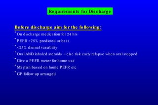 Before discharge aim for the following: On discharge medication for 24 hrs PEFR >75% predicted or best <25% diurnal variability Oral AND inhaled steroids – else risk early relapse when oral stopped Give a PEFR meter for home use Mx plan based on home PEFR etc GP follow up arranged Requirements for Discharge 