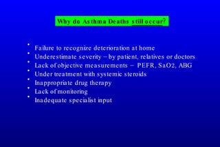 Failure to recognize deterioration at home Underestimate severity – by patient, relatives or doctors Lack of objective measurements –  PEFR, SaO2, ABG Under treatment with systemic steroids Inappropriate drug therapy Lack of monitoring Inadequate specialist input Why do Asthma Deaths  still occur ? 