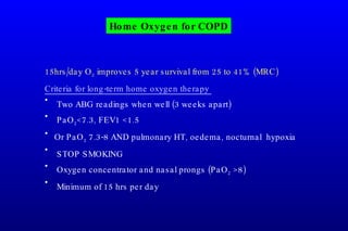 Home Oxygen for COPD 15hrs/day O 2  improves 5 year survival from 25 to 41% (MRC) Criteria for long-term home oxygen therapy   Two ABG readings when well (3 weeks apart) PaO 2 <7.3, FEV1 <1.5 Or PaO 2  7.3-8 AND pulmonary HT, oedema, nocturnal  hypoxia STOP SMOKING Oxygen concentrator and nasal prongs (PaO 2  >8) Minimum of 15 hrs per day 