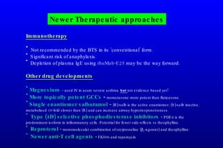 Newer Therapeutic approaches Immunotherapy Not recommended by the BTS in its ‘conventional’ form. Significant risk of anaphylaxis. Depletion of plasma IgE using  rhuMab-E25  may be the way forward. Other drug developments Magnesium  – used IV in acute severe asthma   but  not evidence based yet! More topically potent GCCs  -  mometasone more potent than fluticasone. Single enantiomer salbutamol  -  (R)-salb is the active enantiomer; (S)-salb inactive, metabolised 10-fold slower than (R) and can increase airway hyperresponsiveness. Type (4D) selective phosphodiesterase inhibitors  -  PDE4 is the predominant isoform in inflammatory cells. Potential for fewer side-effects vs theophylline. Reproterol  -  monomolecular combination of orciprenaline (  2 -agonist) and theophylline. Newer anti-T cell agents  -  FK506 and rapamycin 