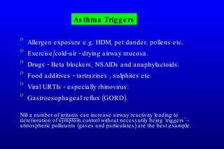Asthma Triggers Allergen exposure e.g. HDM, pet dander, pollens etc. Exercise/cold-air - drying airway mucosa. Drugs - Beta blockers, NSAIDs and anaphylactoids. Food additives - tartrazines , sulphites etc.  Viral URTIs - especially rhinovirus.  Gastroesophageal reflux (GORD). NB a number of  irritants  can increase airway reactivity leading to deterioration of symptom control without necessarily being ‘triggers’ - atmospheric pollutants (gases and particulates) are the best example. 