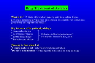 What is it ?   ‘A State of bronchial hyperreactivity resulting from a  persistent inflammatory process  in response to a number of stimuli in a genetically susceptible individual' Key features of its pathophysiology mucosal oedema secretion of mucus epithelial damage bronchoconstriction Therapy is thus aimed at Symptomatic relief  - relieving bronchoconstriction Disease modification  - reducing inflammation and lung damage   Drug Treatment of Asthma Reflecting infiltration/activation of eosinophils, mast cells & T h2  cells 