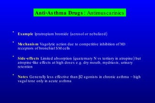 Example  Ipratropium bromide (aerosol or nebulized) Mechanism  Vagolytic action due to competitive inhibition of M3 receptors of bronchial SM cells Side-effects  Limited absorption (quaternary N vs tertiary in atropine) but atropine-like effects at high doses e.g. dry mouth, mydriasis, urinary retention Notes  Generally less effective than   agonists in chronic asthma – high vagal tone only in acute asthma Anti-Asthma Drugs:  Antimuscarinics 