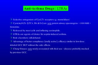Anti-Asthma Drugs:  LTRAs Selective antagonists of CysLT1 receptor e.g. montelukast Cysteinyl-LTs (LTC4, D4 & E4) are  very  potent airway spasmogens ~1000-fold > histamine. Released by mast cells and influxing eosinophils. LTRAs are agents of choice for aspirin-induced asthma. Role elsewhere still debated. Advantage of better compliance (orally active); efficacy similar to low-dose inhaled GCC BUT without the side effects. Churg-Strauss  very  rarely associated with their use - disease probably masked by previous GCC. 
