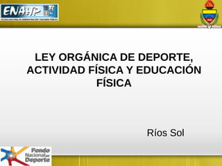 LEY ORGÁNICA DE DEPORTE,
ACTIVIDAD FÍSICA Y EDUCACIÓN
FÍSICA
Ríos Sol
 