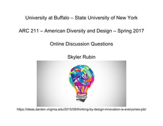 University at Buffalo – State University of New York
ARC 211 – American Diversity and Design – Spring 2017
Online Discussion Questions
Skyler Rubin
https://ideas.darden.virginia.edu/2015/09/thinking-by-design-innovation-is-everyones-job/
 