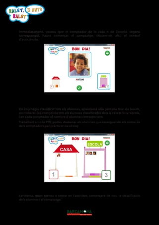 R A L E T, 3 A N Y S
RALET
Immediatament, veureu que el comptador de la casa o de l’escola, segons
correspongui, haurà començat el comptatge, iniciant-se, així, el control
d’assistència.

Un cop hàgiu classificat tots els alumnes, apareixerà una pantalla final de resum,
on trobareu les imatges de tots els alumnes classificades dins la casa o dins l’escola,
i en cada comptador el nombre d’alumnes corresponent.
Treballant amb la PDI, podeu demanar als alumnes que ressegueixin els números
dels comptadors per practicar-ne el traç.

L’endemà, quan torneu a entrar en l’activitat, començarà de nou la classificació
dels alumnes i el comptatge.

 