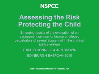 Assessing the Risk
Protecting the Child
Emerging results of the evaluation of an
assessment service for known or alleged
perpetrators of sexual abuse, not in the criminal
justice system
TRISH O’DONNELL & JON BROWN
EDINBURGH BASPCAN 2015
 