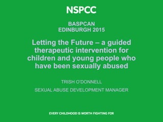 BASPCAN
EDINBURGH 2015
Letting the Future – a guided
therapeutic intervention for
children and young people who
have been sexually abused
TRISH O’DONNELL
SEXUAL ABUSE DEVELOPMENT MANAGER
 