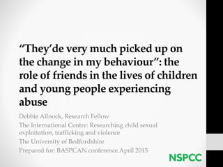 “They’de very much picked up on
the change in my behaviour”: the
role of friends in the lives of children
and young people experiencing
abuse
Debbie Allnock, Research Fellow
The International Centre: Researching child sexual
exploitation, trafficking and violence
The University of Bedfordshire
Prepared for: BASPCAN conference April 2015
 