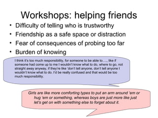 Workshops: helping friends
• Difficulty of telling who is trustworthy
• Friendship as a safe space or distraction
• Fear of consequences of probing too far
• Burden of knowing
I think it’s too much responsibility, for someone to be able to…., like if
someone had come up to me I wouldn’t know what to do, where to go, not
straight away anyway, if they’re like ‘don’t tell anyone, don’t tell anyone I
wouldn’t know what to do. I’d be really confused and that would be too
much responsibility.
Girls are like more comforting types to put an arm around ‘em or
hug ‘em or something, whereas boys are just more like just
let’s get on with something else to forget about it.
 