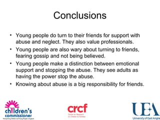 Conclusions
• Young people do turn to their friends for support with
abuse and neglect. They also value professionals.
• Young people are also wary about turning to friends,
fearing gossip and not being believed.
• Young people make a distinction between emotional
support and stopping the abuse. They see adults as
having the power stop the abuse.
• Knowing about abuse is a big responsibility for friends.
 