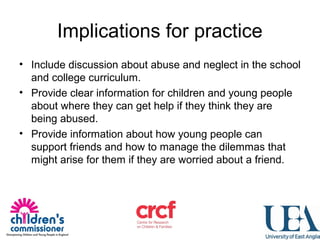 Implications for practice
• Include discussion about abuse and neglect in the school
and college curriculum.
• Provide clear information for children and young people
about where they can get help if they think they are
being abused.
• Provide information about how young people can
support friends and how to manage the dilemmas that
might arise for them if they are worried about a friend.
 