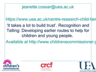 jeanette.cossar@uea.ac.uk
https://www.uea.ac.uk/centre-research-child-fam
‘It takes a lot to build trust’. Recognition and
Telling: Developing earlier routes to help for
children and young people.
Available at http://www.childrenscommissioner.g
 
