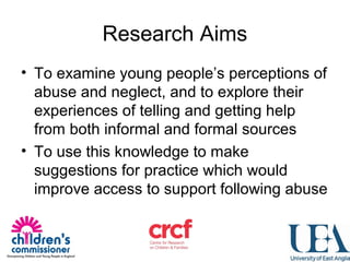 Research Aims
• To examine young people’s perceptions of
abuse and neglect, and to explore their
experiences of telling and getting help
from both informal and formal sources
• To use this knowledge to make
suggestions for practice which would
improve access to support following abuse
 