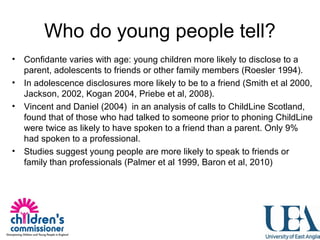Who do young people tell?
• Confidante varies with age: young children more likely to disclose to a
parent, adolescents to friends or other family members (Roesler 1994).
• In adolescence disclosures more likely to be to a friend (Smith et al 2000,
Jackson, 2002, Kogan 2004, Priebe et al, 2008).
• Vincent and Daniel (2004) in an analysis of calls to ChildLine Scotland,
found that of those who had talked to someone prior to phoning ChildLine
were twice as likely to have spoken to a friend than a parent. Only 9%
had spoken to a professional.
• Studies suggest young people are more likely to speak to friends or
family than professionals (Palmer et al 1999, Baron et al, 2010)
 