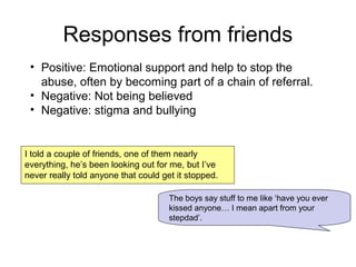 Responses from friends
I told a couple of friends, one of them nearly
everything, he’s been looking out for me, but I’ve
never really told anyone that could get it stopped.
The boys say stuff to me like ‘have you ever
kissed anyone… I mean apart from your
stepdad’.
• Positive: Emotional support and help to stop the
abuse, often by becoming part of a chain of referral.
• Negative: Not being believed
• Negative: stigma and bullying
 